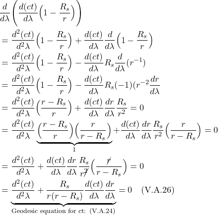 \begin{align*}    &\frac{d}{d\lambda}\Biggl( \frac{d(ct)}{d\lambda}\Bigl( 1-\frac{R_s}{r} \Bigr) \Biggr) \\ &= \frac{d^2(ct)}{d^2\lambda}\Bigl( 1-\frac{R_s}{r} \Bigr) + \frac{d(ct)}{d\lambda}\frac{d}{d\lambda}\Bigl( 1-\frac{R_s}{r} \Bigr) \\ &= \frac{d^2(ct)}{d^2\lambda}\Bigl( 1-\frac{R_s}{r} \Bigr) - \frac{d(ct)}{d\lambda}R_s\frac{d}{d\lambda}(r^{-1}) \\ &= \frac{d^2(ct)}{d^2\lambda}\Bigl( 1-\frac{R_s}{r} \Bigr) - \frac{d(ct)}{d\lambda}R_s(-1)(r^{-2}\frac{dr}{d\lambda} \\ &= \frac{d^2(ct)}{d^2\lambda} \Bigl( \frac{r-R_s}{r} \Bigr) + \frac{d(ct)}{d\lambda}\frac{dr}{d\lambda}\frac{R_s}{r^2} = 0 \\ &= \frac{d^2(ct)}{d^2\lambda} \underbrace{\Bigl( \frac{r-R_s}{r} \Bigr)\Bigl( \frac{r}{r-R_s} \Bigr)}_{1} + \frac{d(ct)}{d\lambda}\frac{dr}{d\lambda}\frac{R_s}{r^2}\Bigl( \frac{r}{r-R_s} \Bigr) = 0 \\ &= \frac{d^2(ct)}{d^2\lambda} + \frac{d(ct)}{d\lambda}\frac{dr}{d\lambda}\frac{R_s}{r\cancel{^2}}\Bigl( \frac{\cancel{r}}{r-R_s} \Bigr) = 0 \\ &= \underbrace{\frac{d^2(ct)}{d^2\lambda} + \frac{R_s}{r(r-R_s)}\frac{d(ct)}{d\lambda}\frac{dr}{d\lambda}}_{\text{Geodesic equation for ct: (V.A.24)}} = 0   \quad \text{(V.A.26)} \end{align*}