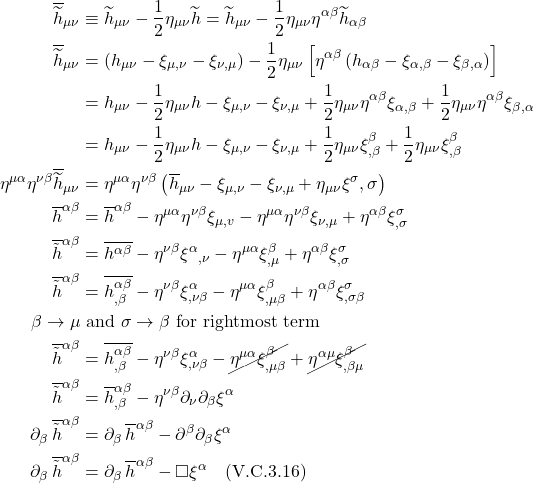 \begin{align*}  \overline{\widetilde{h}}_{\mu \nu} &\equiv \widetilde{h}_{\mu \nu}-\frac{1}{2} \eta_{\mu \nu} \widetilde{h}= \widetilde{h}_{\mu \nu} - \frac12\eta_{\mu \nu}\eta^{\alpha \beta}\widetilde{h}_{\alpha \beta} \\ \overline{\widetilde{h}}_{\mu \nu}&=\left(h_{\mu \nu}-\xi_{\mu, \nu}-\xi_{\nu, \mu}\right)-\frac{1}{2} \eta_{\mu \nu}\left[\eta^{\alpha \beta}\left(h_{\alpha \beta}-\xi_{\alpha, \beta}-\xi_{\beta, \alpha}\right)\right]\\ &=h_{\mu \nu}-\frac{1}{2} \eta_{\mu \nu} h-\xi_{\mu, \nu}-\xi_{\nu, \mu}+\frac{1}{2} \eta_{\mu \nu} \eta^{\alpha \beta} \xi_{\alpha, \beta}+\frac{1}{2} \eta_{\mu \nu} \eta^{\alpha \beta} \xi_{\beta, \alpha} \\ &=h_{\mu \nu}-\frac{1}{2} \eta_{\mu \nu} h-\xi_{\mu, \nu}-\xi_{\nu, \mu}+\frac{1}{2} \eta_{\mu \nu} \xi_{, \beta}^\beta+\frac{1}{2} \eta_{\mu \nu} \xi_{, \beta}^\beta \\ \eta^{\mu \alpha} \eta^{\nu \beta} \overline{\widetilde{h}}_{\mu \nu}&=\eta^{\mu \alpha} \eta^{\nu \beta}\left(\overline{h}_{\mu \nu}-\xi_{\mu, \nu}-\xi_{\nu, \mu}+\eta_{\mu \nu} \xi^\sigma, \sigma\right) \\ \overline{h}^{\alpha \beta}&=\overline{h}^{\alpha \beta}-\eta^{\mu \alpha} \eta^{\nu \beta} \xi_{\mu, v}-\eta^{\mu \alpha} \eta^{\nu \beta} \xi_{\nu, \mu}+\eta^{\alpha \beta} \xi_{, \sigma}^\sigma \\ \overline{\tilde{h}}^{\alpha \beta}&=\overline{h^{\alpha \beta}}-\eta^{\nu \beta} \xi^\alpha{ }_{, \nu}-\eta^{\mu \alpha} \xi_{, \mu}^\beta+\eta^{\alpha \beta} \xi_{, \sigma}^\sigma \\ \overline{\tilde{h}}^{\alpha \beta}&=\overline{h_{, \beta}^{\alpha \beta}}-\eta^{\nu \beta} \xi_{, \nu \beta}^\alpha-\eta^{\mu \alpha} \xi_{, \mu \beta}^\beta+\eta^{\alpha \beta} \xi_{, \sigma \beta}^\sigma \\ \beta \rightarrow \mu &\text{ and } \sigma \rightarrow \beta \text{ for rightmost term} \\ \overline{\tilde{h}}^{\alpha \beta}&=\overline{h_{, \beta}^{\alpha \beta}}-\eta^{\nu \beta} \xi_{, \nu \beta}^\alpha-\cancel{\eta^{\mu \alpha} \xi_{, \mu \beta}^\beta}+\cancel{\eta^{\alpha \mu} \xi_{,\beta \mu}^{\beta}} \\ \overline{\tilde{h}}^{\alpha \beta}&=\overline{h}_{, \beta}^{\alpha \beta}-\eta^{\nu \beta} \partial_{\nu} \partial_{\beta}\xi^\alpha \\ \partial_{\beta}\,\overline{\tilde{h}}^{\alpha \beta}&=\partial_{\beta}\,\overline{h}^{\alpha \beta}- \partial^{\beta} \partial_{\beta}\xi^\alpha \\ \partial_{\beta}\,\overline{\tilde{h}}^{\alpha \beta}&=\partial_{\beta}\,\overline{h}^{\alpha \beta}- \square\xi^\alpha \quad \text{(V.C.3.16)}\end{align*}