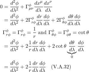 \begin{align*}  0 &= \frac{d^2 \phi}{d\lambda^2} + \Gamma^{\phi}_{\mu \nu} \frac{dx^{\mu}}{d\lambda} \frac{dx^{\nu}}{d\lambda} \\ &= \frac{d^2 \phi}{d\lambda^2} + 2\Gamma^{\phi}_{r \phi} \frac{dr}{d\lambda} \frac{d\phi}{d\lambda} + 2\Gamma^{\phi}_{\theta \phi} \frac{d\theta}{d\lambda} \frac{d\phi}{d\lambda} \\ &\Gamma^{\phi}_{r \phi} = \Gamma^{\phi}_{r \phi} = \frac{1}{r} \text{ and } \Gamma^{\phi}_{\theta \phi} = \Gamma^{\phi}_{\phi \theta} = \cot \theta \\ &= \frac{d^2 \phi}{d\lambda^2} + 2\frac{1}{r}\frac{dr}{d\lambda} \frac{d\phi}{d\lambda} + 2\cot \theta \underbrace{\frac{d\theta}{d\lambda}}_{0} \frac{d\phi}{d\lambda} \\ &= \frac{d^2 \phi}{d\lambda^2} + 2\frac{1}{r}\frac{dr}{d\lambda} \frac{d\phi}{d\lambda} \quad \text{(V.A.32)} \end{align*}