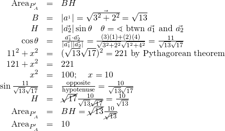 \begin{array}{rcl}\text{Area}_{P_A^\prime}&=&BH \\ B&=&\lvert\vec{a^_1}\rvert=\sqrt{3^2+2^2}=\sqrt{13} \\ H&=&\lvert \vec{a_2} \rvert \sin{\theta}\quad \theta=\sphericalangle \text{ btwn } \vec{a_1} \text{ and } \vec{a_2}\\ \cos \theta &=& \frac {\vec{a_1} \cdot \vec{a_2}}{\lvert \vec{a_1} \rvert \lvert \vec{a_2} \rvert}=\frac{(3)(1)+(2)(4)}{\sqrt{3^2 + 2^2} \sqrt{1^2 + 4^2} }=\frac{11}{\sqrt{13}\sqrt{17}}\\ 11^2+x^2&=&(\sqrt{13}\sqrt{17})^2=221 \text{ by Pythagorean theorem}\\121+x^2&=&221\\ x^2&=&100\text{; }\quad x=10\\ \sin\frac{11}{\sqrt{13}\sqrt{17}} &=& \frac{\text{opposite}}{\text{hypotenuse}} =\frac{10}{\sqrt{13}\sqrt{17}}\\H&=&\cancel{\sqrt{17}}\frac{10}{\sqrt{13}\cancel{\sqrt{17}}}=\frac{10}{\sqrt{13}}\\ \text{Area}_{P_A^\prime}&=&BH=\cancel{\sqrt{13}}\frac{10}{\cancel{\sqrt{13}}}\\ \text{Area}_{P_A^\prime}&=&10 \end{array}