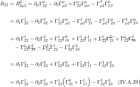 \begin{align*}    R_{22} &= R^{\mu}_{2 \mu 2} = \partial_{\mu}\Gamma^{\mu}_{22} - \partial_{2} \Gamma^{\mu}_{\mu 2} + \Gamma^{\alpha}_{22} \Gamma^{\mu}_{\mu \alpha} - \Gamma^{\beta}_{\mu 2} \Gamma^{\mu}_{2 \beta} \\ \\ &= \partial_{1}\Gamma^{1}_{22} - \partial_{2} \Gamma^{3}_{32} + \Gamma^{1}_{22} \Gamma^{\mu}_{\mu 1} - \Gamma^{1}_{\mu 2} \Gamma^{\mu}_{2 1}  - \Gamma^{2}_{\mu 2} \Gamma^{\mu}_{2 2}  - \Gamma^{3}_{\mu 2} \Gamma^{\mu}_{2 3} \\ \\ &= \partial_{1}\Gamma^{1}_{22} - \partial_{2} \Gamma^{3}_{32} + \Gamma^{1}_{22} \Gamma^{0}_{0 1} + \Gamma^{1}_{22} \Gamma^{1}_{1 1} + \cancel{\Gamma^{1}_{22} \Gamma^{2}_{2 1}} + \bcancel{\Gamma^{1}_{22} \Gamma^{3}_{3 1}} \\ & \quad - \bcancel{\Gamma^{1}_{2 2} \Gamma^{2}_{2 1}} -\cancel{\Gamma^{2}_{1 2}} \Gamma^{1}_{2 2} - \Gamma^{3}_{3 2} \Gamma^{3}_{2 3} \\ \\ &= \partial_{1}\Gamma^{1}_{22} - \partial_{2} \Gamma^{3}_{32} + \Gamma^{1}_{22} \Gamma^{0}_{0 1} + \Gamma^{1}_{22} \Gamma^{1}_{1 1} - \Gamma^{3}_{3 2} \Gamma^{3}_{2 3} \\ \\ &= \partial_{1}\Gamma^{1}_{22} - \partial_{2} \Gamma^{3}_{32} + \Gamma^{1}_{22} \Bigl(\Gamma^{0}_{0 1} + \Gamma^{1}_{1 1} \Bigr) - \Gamma^{3}_{3 2} \Gamma^{3}_{2 3} \quad \text{(IV.A.29)}  \end{align*}