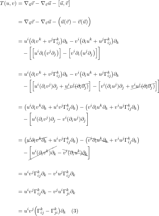 \begin{align*}  T(u,v) &= \nabla_{\vec{u}} \vec{v} -\nabla_{\vec{v}} \vec{u} - \bigl[\vec{u}, \vec{v}\bigr] \\ \\ &= \nabla_{\vec{u}} \vec{v} -\nabla_{\vec{v}} \vec{u} -\Bigl( \vec{u}(\vec{v}) -  \vec{v}(\vec{u}) \Bigr) \\ \\ &=u^i \bigl( \partial _i v^k + v^j \Gamma^{k}_{ij} \bigr) \partial_k - v^i \bigl( \partial _i u^k + u^j \Gamma^{k}_{ij} \bigr) \partial_k \\ &\quad - \biggl[ \Bigl[ u^i \partial_i \bigl( v^j \partial_j \bigr) \Bigr] - \Bigl[ v^i \partial_i \bigl( u^j \partial_j \bigr) \Bigr]  \biggr] \\ \\ &= u^i \bigl( \partial _i v^k + v^j \Gamma^{k}_{ij} \bigr) \partial_k - v^i \bigl( \partial _i u^k + u^j \Gamma^{k}_{ij} \bigr) \partial_k \\ &\quad - \biggl[ \Bigl[ u^i (\partial_i v^j)\partial_j + \cancel{u^iv^j(\partial_i\partial_j)} \Bigr]  -  \Bigl[ v^i (\partial_i u^j)\partial_j + \cancel{v^i u^j(\partial_i\partial_j)} \Bigr] \biggr]\\ \\ &= \bigl(u^i  \partial _i v^k \partial_k + u^i v^j \Gamma^{k}_{ij} \partial_k \bigr)  - \bigl( v^i \partial _i u^k \partial_k + v^i u^j \Gamma^{k}_{ij} \partial_k \bigr)  \\ &\quad - \biggl[ u^i (\partial_i v^j)\partial_j -  v^i (\partial_i u^j)\partial_j   \biggr] \\ \\ &=  \bigl( \cancel{u^i  \partial _i v^k \partial_k} + u^i v^j \Gamma^{k}_{ij} \partial_k \bigr)  - \bigl( \bcancel{v^i \partial _i u^k \partial_k} + v^i u^j \Gamma^{k}_{ij} \partial_k \bigr)  \\ &\quad - \cancel{\biggl[ u^i (\partial_i v^k)\partial_k} -  \bcancel{v^i (\partial_i u^k)\partial_k}   \biggr] \\ \\ &= u^i v^j \Gamma^{k}_{ij} \partial_k - v^i u^j \Gamma^{k}_{ij} \partial_k \\ \\ &= u^i v^j \Gamma^{k}_{ij} \partial_k - v^j u^i \Gamma^{k}_{ji} \partial_k \\ \\ &= u^i v^j \Bigl( \Gamma^{k}_{ij} - \Gamma^{k}_{ji}  \bigr) \partial_k \quad \text{(3)}  \end{align*}
