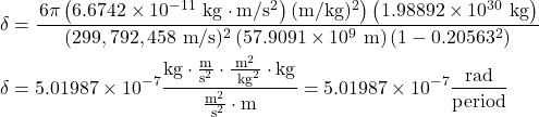\begin{align*} \delta&=\frac{\left.6 \pi\left(6.6742 \times 10^{-11} \mathrm{~kg} \cdot \mathrm{m} / \mathrm{s}^{2}\right)(\mathrm{m} / \mathrm{kg})^{2}\right)\left(1.98892 \times 10^{30} \mathrm{~kg}\right)}{(299,792,458 \mathrm{~m} / \mathrm{s})^{2}\left(57.9091 \times 10^{9} \mathrm{~m}\right)\left(1-0.20563^{2}\right)} \\ \delta&=5.01987 \times 10^{-7} \frac{\mathrm{kg} \cdot \frac{\mathrm{m}}{\mathrm{s}^{2}} \cdot \frac{\mathrm{m}^{2}}{\mathrm{~kg}^{2}} \cdot \mathrm{kg}}{\frac{\mathrm{m}^{2}}{\mathrm{~s}^{2}} \cdot \mathrm{m}}=5.01987 \times 10^{-7} \frac{\text {rad}}{\text{period}} \end{align*}
