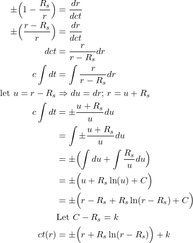 \begin{align*}    \pm \Bigl( 1-\frac{R_s}{r}\Bigr) &= \frac{dr}{dct} \\ \pm \Bigl( \frac{r-R_s}{r}\Bigr) &= \frac{dr}{dct} \\ dct &= \frac{r}{r-R_s}dr \\ c\int dt &= \int \frac{r}{r-R_s}dr \\ \text{let } u = r-R_s &\Rightarrow du = dr; \,r = u+R_s \\ c\int dt &= \pm \frac{u+R_s}{u}du \\ &= \int \pm \frac{u+R_s}{u}du \\ &= \pm \Bigl( \int du + \int \frac{R_s}{u}du \Bigr) \\ &= \pm \Bigl( u + R_s\ln(u) + C  \Bigr) \\ &= \pm \Bigl( r-R_s + R_s\ln(r-R_s) + C  \Bigr) \\  &\text{Let } C-R_s = k \\ ct(r) &= \pm \Bigl( r + R_s\ln(r-R_s) \Bigr) + k \end{align*}