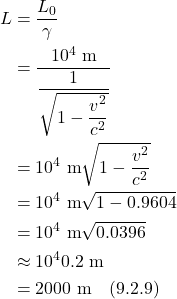 \begin{align*}    L &= \frac{L_0}{\gamma} \\ &= \frac{10^4 \text{ m}}{\displaystyle \frac{1}{\sqrt{1 - \displaystyle \frac{v^2}{c^2}}}} \\ &= 10^4 \text{ m} \sqrt{1 - \displaystyle \frac{v^2}{c^2}} \\ &= 10^4 \text{ m} \sqrt{1-0.9604} \\ &= 10^4 \text{ m} \sqrt{0.0396} \\ &\approx 10^4 0.2 \text{ m} \\ &= 2000  \text{ m}   \quad \text{(9.2.9)} \end{align*}